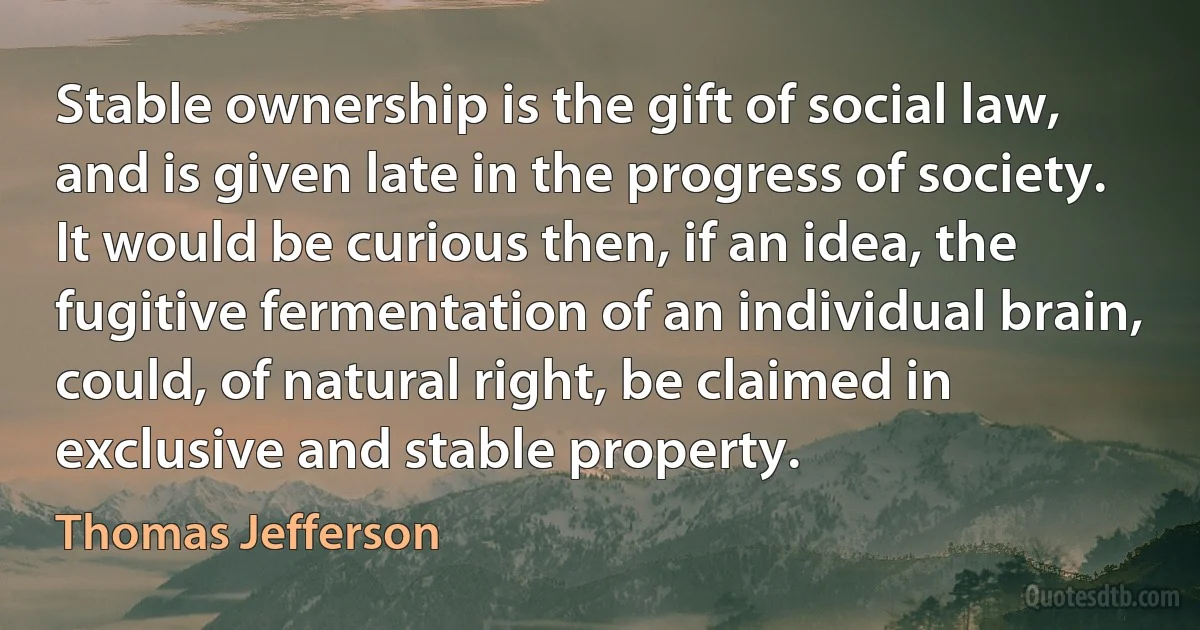 Stable ownership is the gift of social law, and is given late in the progress of society. It would be curious then, if an idea, the fugitive fermentation of an individual brain, could, of natural right, be claimed in exclusive and stable property. (Thomas Jefferson)