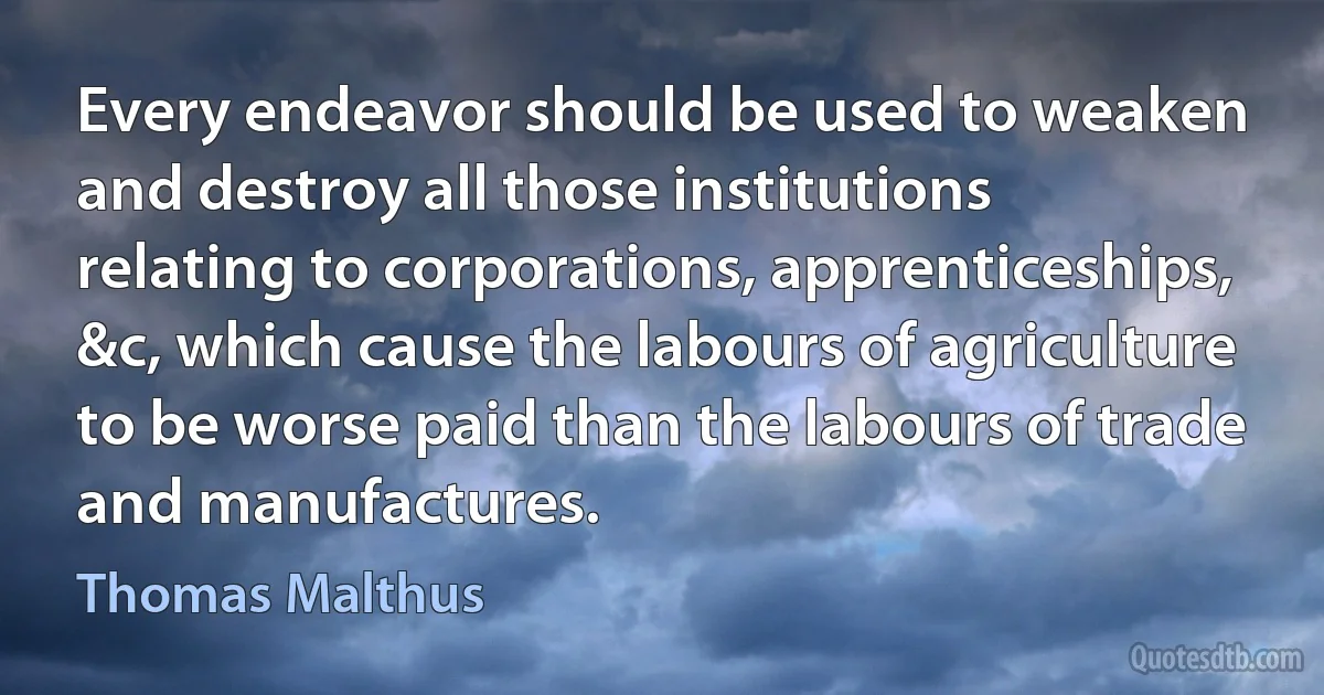 Every endeavor should be used to weaken and destroy all those institutions relating to corporations, apprenticeships, &c, which cause the labours of agriculture to be worse paid than the labours of trade and manufactures. (Thomas Malthus)