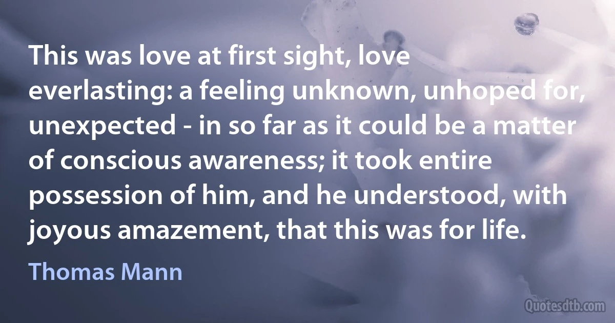 This was love at first sight, love everlasting: a feeling unknown, unhoped for, unexpected - in so far as it could be a matter of conscious awareness; it took entire possession of him, and he understood, with joyous amazement, that this was for life. (Thomas Mann)