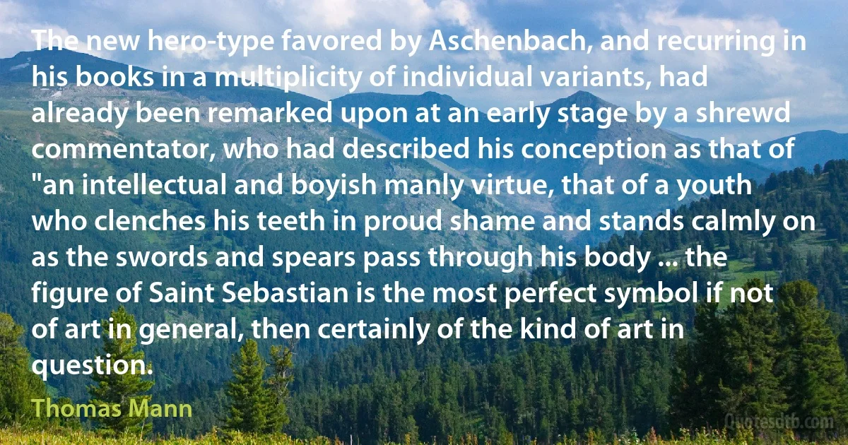 The new hero-type favored by Aschenbach, and recurring in his books in a multiplicity of individual variants, had already been remarked upon at an early stage by a shrewd commentator, who had described his conception as that of "an intellectual and boyish manly virtue, that of a youth who clenches his teeth in proud shame and stands calmly on as the swords and spears pass through his body ... the figure of Saint Sebastian is the most perfect symbol if not of art in general, then certainly of the kind of art in question. (Thomas Mann)