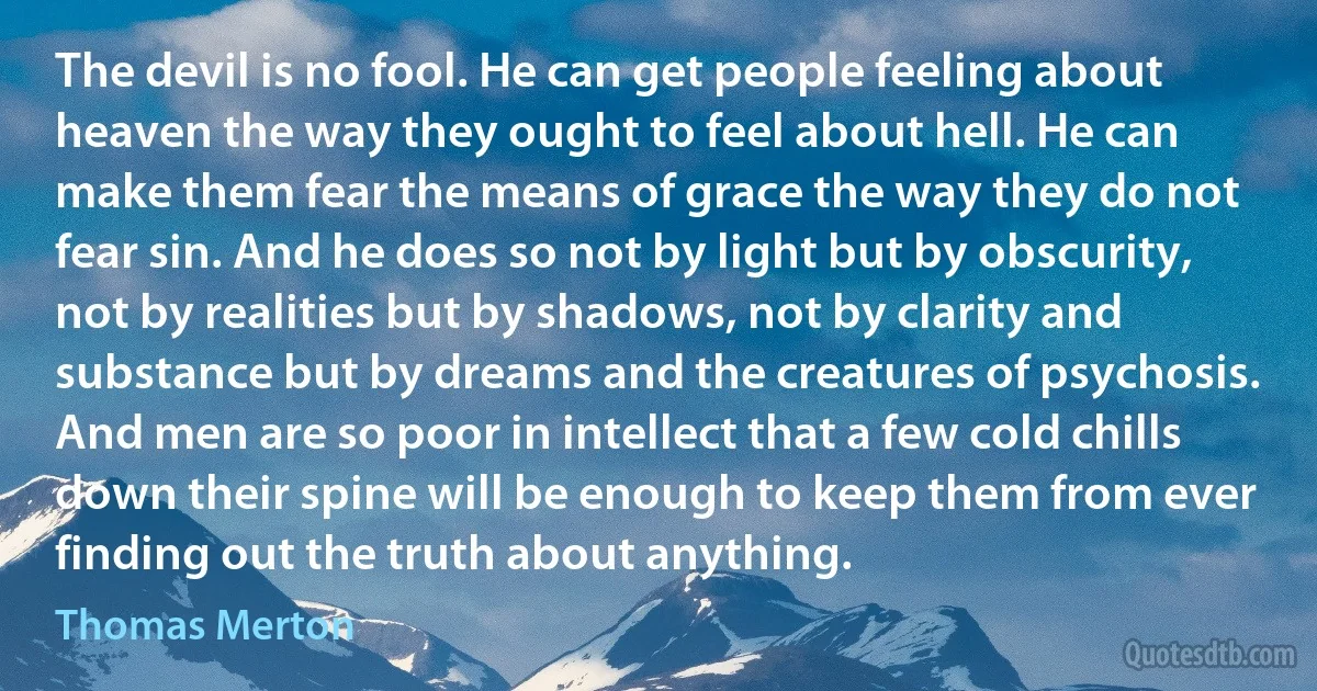 The devil is no fool. He can get people feeling about heaven the way they ought to feel about hell. He can make them fear the means of grace the way they do not fear sin. And he does so not by light but by obscurity, not by realities but by shadows, not by clarity and substance but by dreams and the creatures of psychosis. And men are so poor in intellect that a few cold chills down their spine will be enough to keep them from ever finding out the truth about anything. (Thomas Merton)