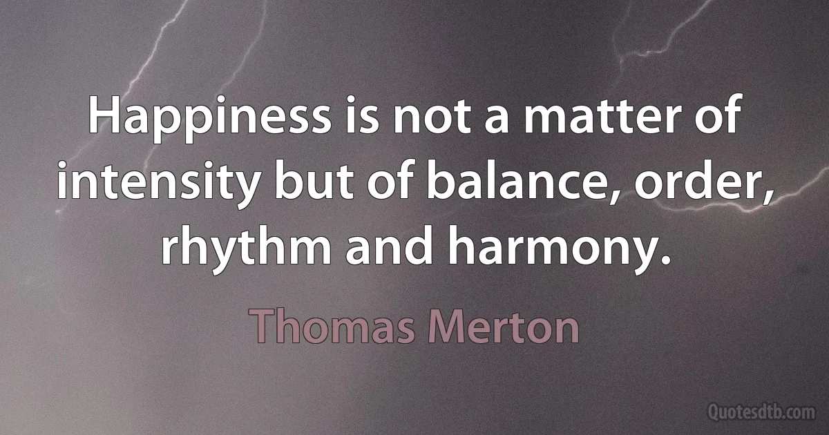 Happiness is not a matter of intensity but of balance, order, rhythm and harmony. (Thomas Merton)