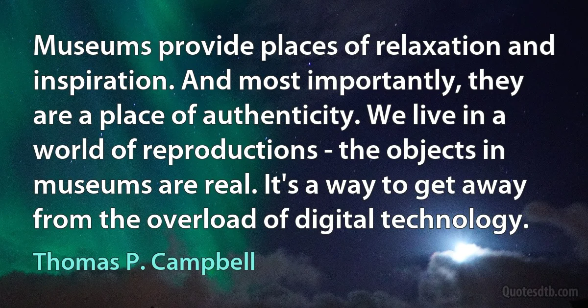 Museums provide places of relaxation and inspiration. And most importantly, they are a place of authenticity. We live in a world of reproductions - the objects in museums are real. It's a way to get away from the overload of digital technology. (Thomas P. Campbell)