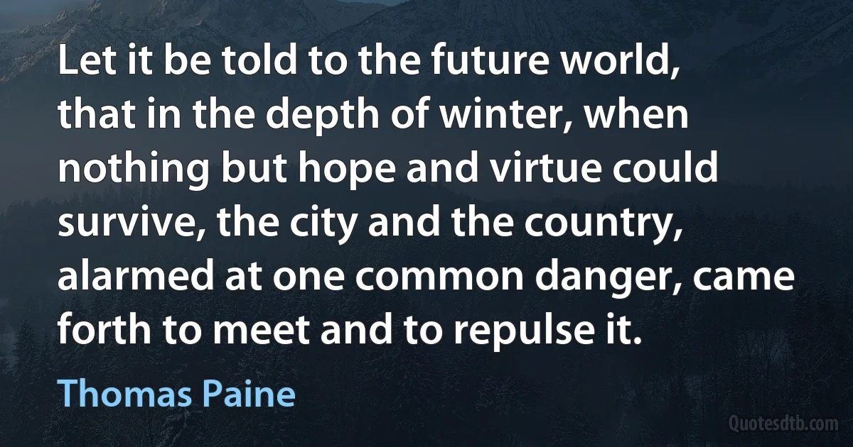 Let it be told to the future world, that in the depth of winter, when nothing but hope and virtue could survive, the city and the country, alarmed at one common danger, came forth to meet and to repulse it. (Thomas Paine)