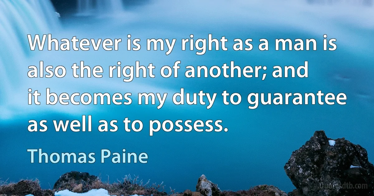 Whatever is my right as a man is also the right of another; and it becomes my duty to guarantee as well as to possess. (Thomas Paine)