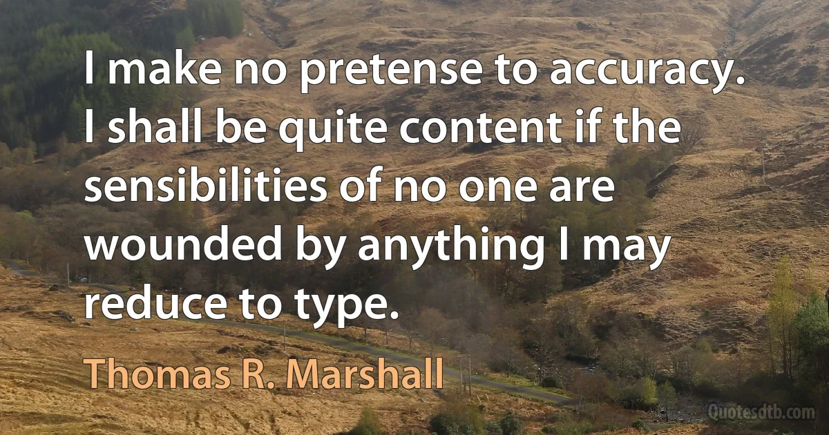 I make no pretense to accuracy. I shall be quite content if the sensibilities of no one are wounded by anything I may reduce to type. (Thomas R. Marshall)