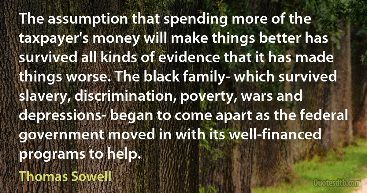 The assumption that spending more of the taxpayer's money will make things better has survived all kinds of evidence that it has made things worse. The black family- which survived slavery, discrimination, poverty, wars and depressions- began to come apart as the federal government moved in with its well-financed programs to help. (Thomas Sowell)