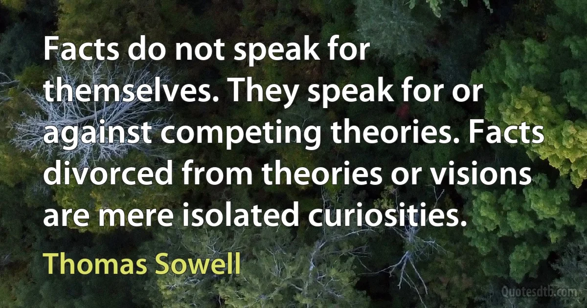 Facts do not speak for themselves. They speak for or against competing theories. Facts divorced from theories or visions are mere isolated curiosities. (Thomas Sowell)