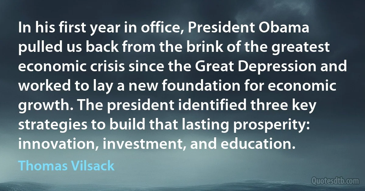 In his first year in office, President Obama pulled us back from the brink of the greatest economic crisis since the Great Depression and worked to lay a new foundation for economic growth. The president identified three key strategies to build that lasting prosperity: innovation, investment, and education. (Thomas Vilsack)