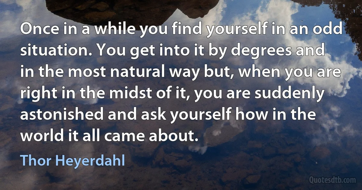 Once in a while you find yourself in an odd situation. You get into it by degrees and in the most natural way but, when you are right in the midst of it, you are suddenly astonished and ask yourself how in the world it all came about. (Thor Heyerdahl)