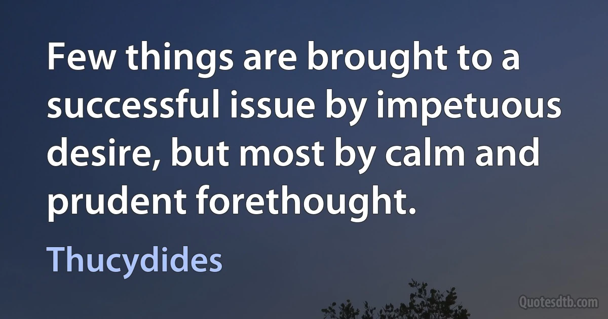 Few things are brought to a successful issue by impetuous desire, but most by calm and prudent forethought. (Thucydides)