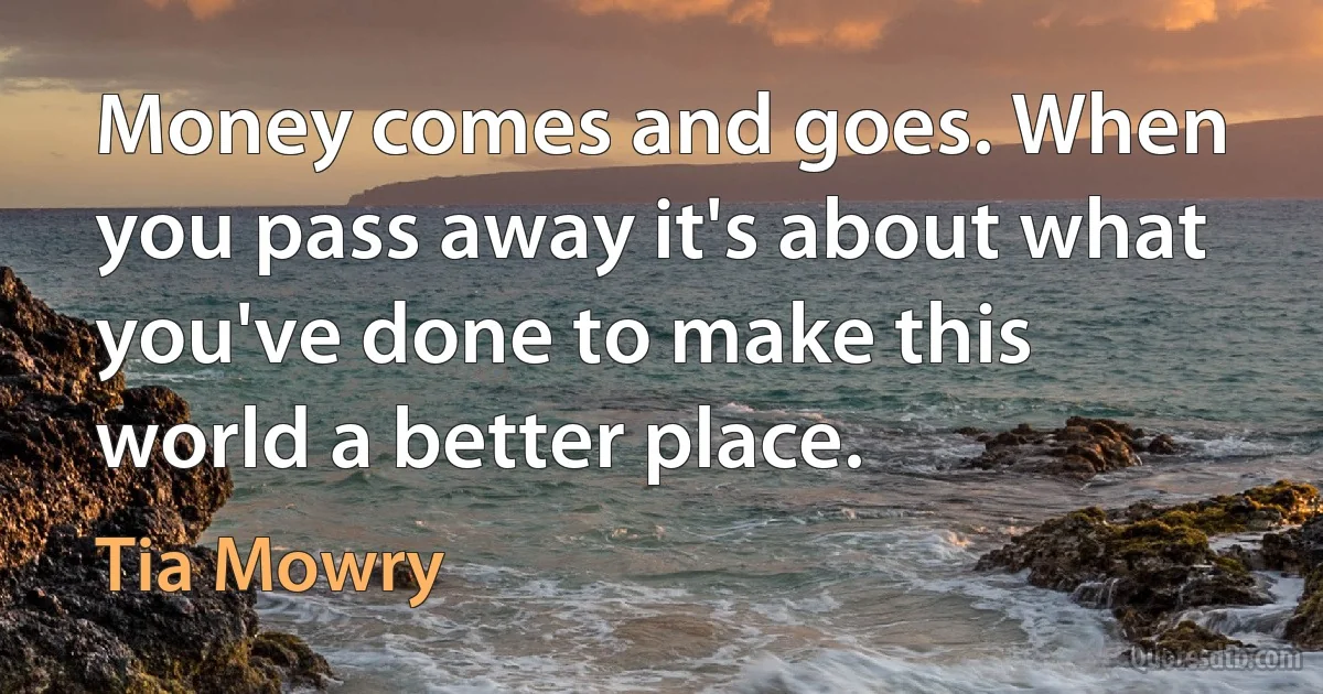 Money comes and goes. When you pass away it's about what you've done to make this world a better place. (Tia Mowry)