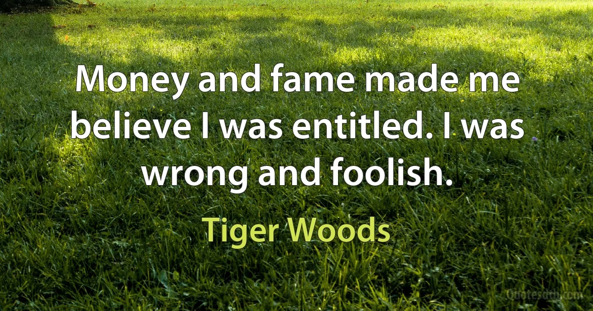 Money and fame made me believe I was entitled. I was wrong and foolish. (Tiger Woods)