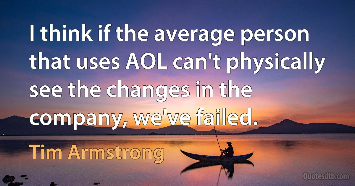 I think if the average person that uses AOL can't physically see the changes in the company, we've failed. (Tim Armstrong)