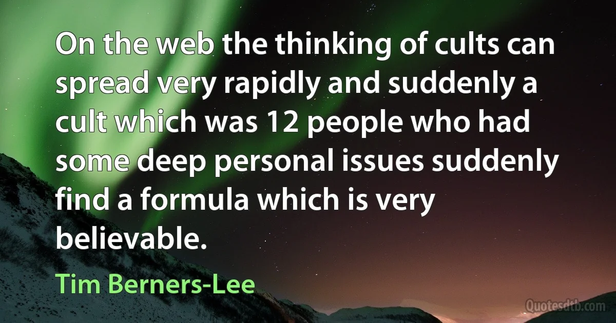 On the web the thinking of cults can spread very rapidly and suddenly a cult which was 12 people who had some deep personal issues suddenly find a formula which is very believable. (Tim Berners-Lee)