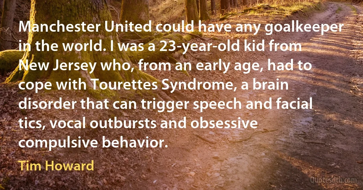 Manchester United could have any goalkeeper in the world. I was a 23-year-old kid from New Jersey who, from an early age, had to cope with Tourettes Syndrome, a brain disorder that can trigger speech and facial tics, vocal outbursts and obsessive compulsive behavior. (Tim Howard)