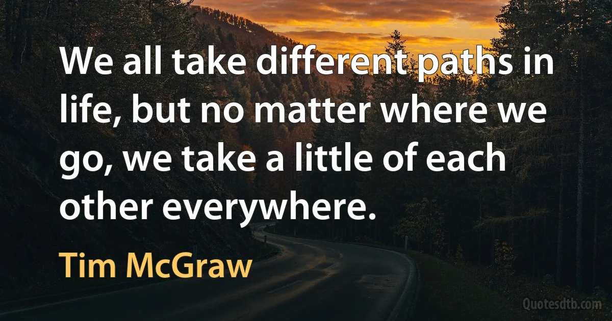 We all take different paths in life, but no matter where we go, we take a little of each other everywhere. (Tim McGraw)