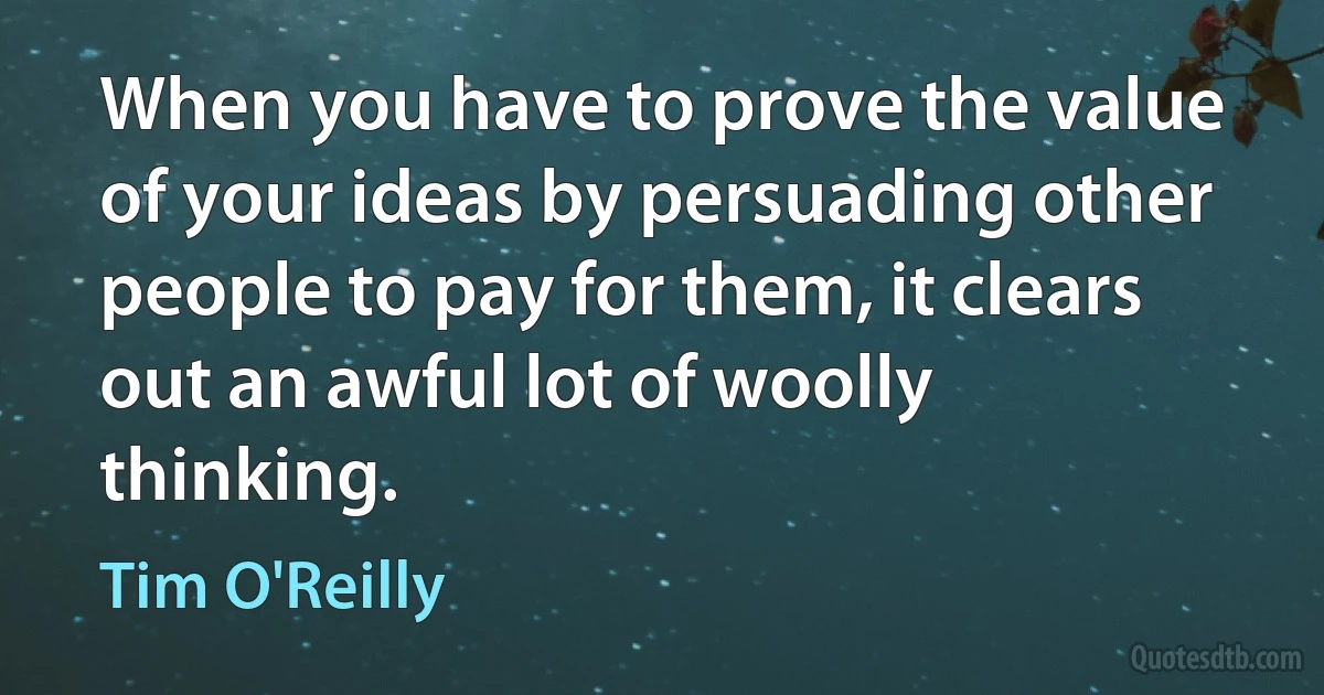 When you have to prove the value of your ideas by persuading other people to pay for them, it clears out an awful lot of woolly thinking. (Tim O'Reilly)