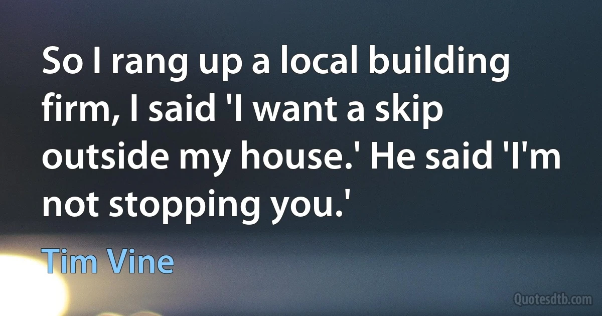 So I rang up a local building firm, I said 'I want a skip outside my house.' He said 'I'm not stopping you.' (Tim Vine)