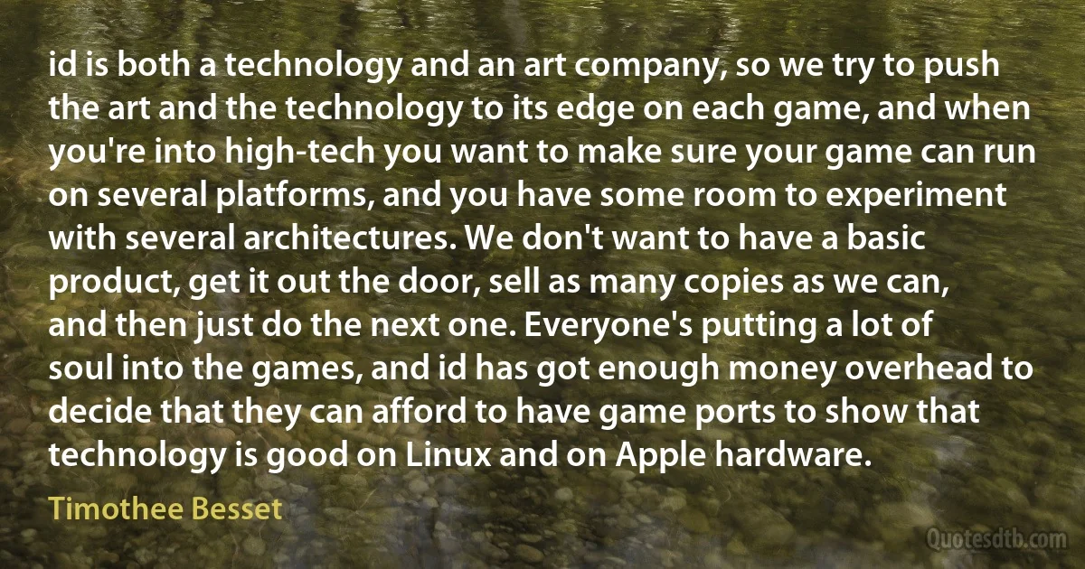 id is both a technology and an art company, so we try to push the art and the technology to its edge on each game, and when you're into high-tech you want to make sure your game can run on several platforms, and you have some room to experiment with several architectures. We don't want to have a basic product, get it out the door, sell as many copies as we can, and then just do the next one. Everyone's putting a lot of soul into the games, and id has got enough money overhead to decide that they can afford to have game ports to show that technology is good on Linux and on Apple hardware. (Timothee Besset)