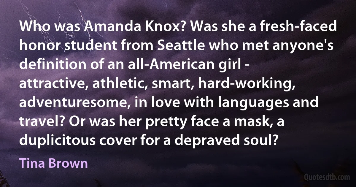 Who was Amanda Knox? Was she a fresh-faced honor student from Seattle who met anyone's definition of an all-American girl - attractive, athletic, smart, hard-working, adventuresome, in love with languages and travel? Or was her pretty face a mask, a duplicitous cover for a depraved soul? (Tina Brown)