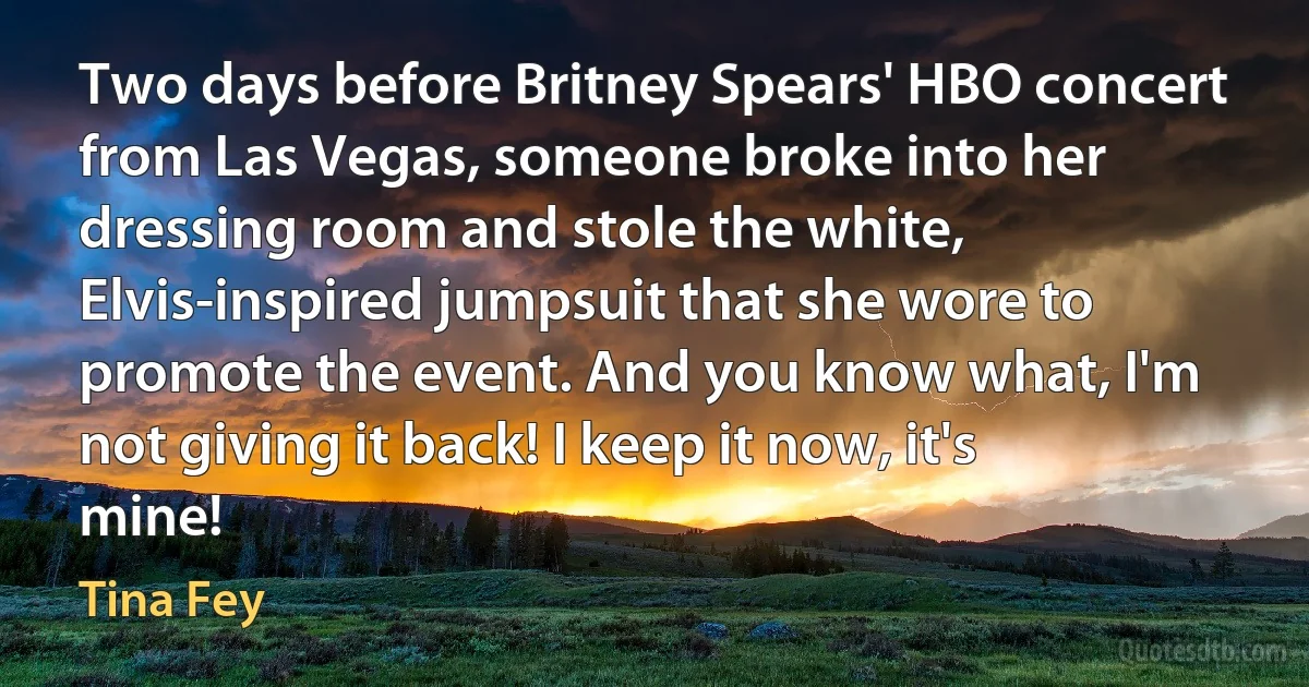 Two days before Britney Spears' HBO concert from Las Vegas, someone broke into her dressing room and stole the white, Elvis-inspired jumpsuit that she wore to promote the event. And you know what, I'm not giving it back! I keep it now, it's mine! (Tina Fey)