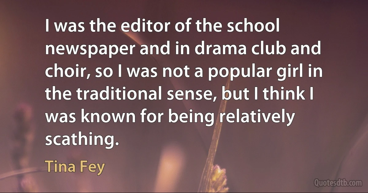 I was the editor of the school newspaper and in drama club and choir, so I was not a popular girl in the traditional sense, but I think I was known for being relatively scathing. (Tina Fey)