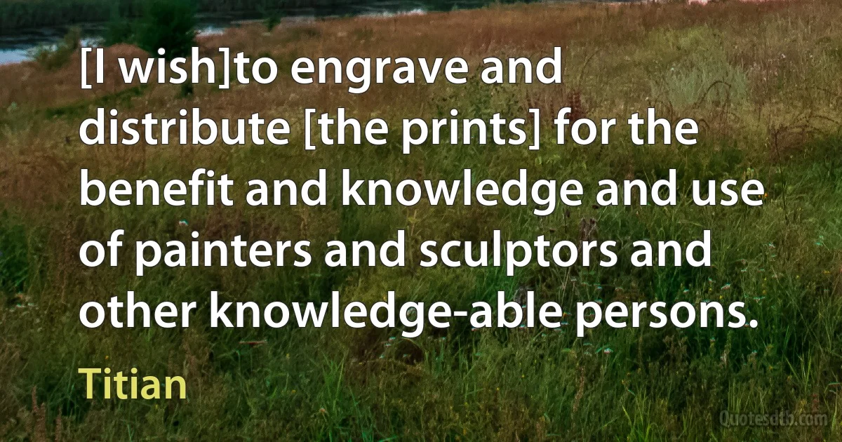 [I wish]to engrave and distribute [the prints] for the benefit and knowledge and use of painters and sculptors and other knowledge-able persons. (Titian)