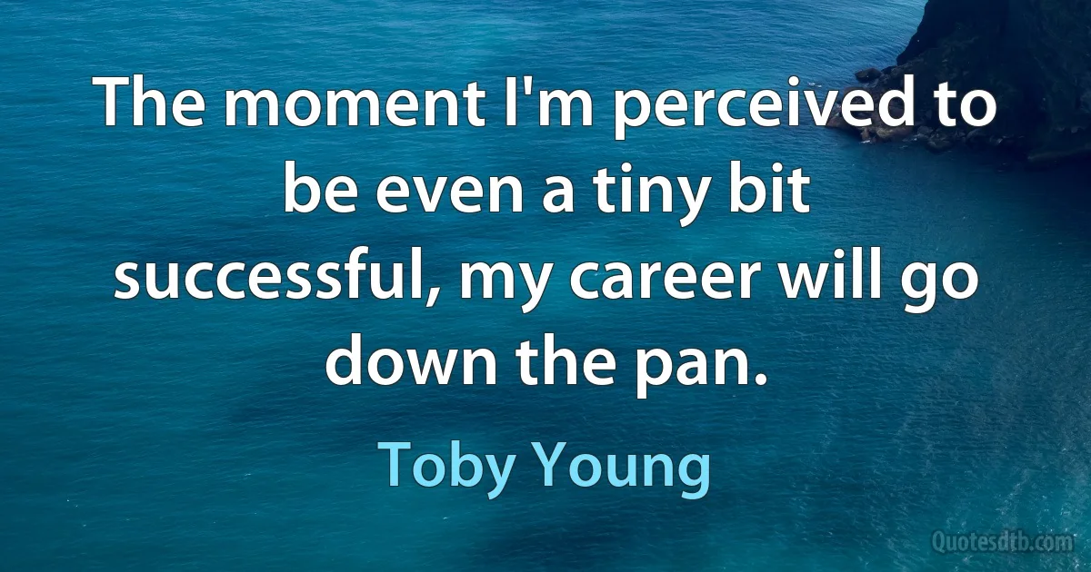 The moment I'm perceived to be even a tiny bit successful, my career will go down the pan. (Toby Young)