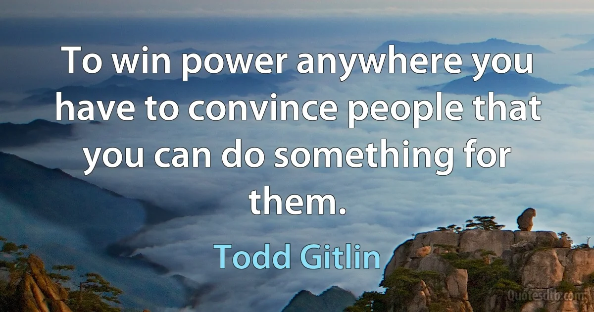 To win power anywhere you have to convince people that you can do something for them. (Todd Gitlin)