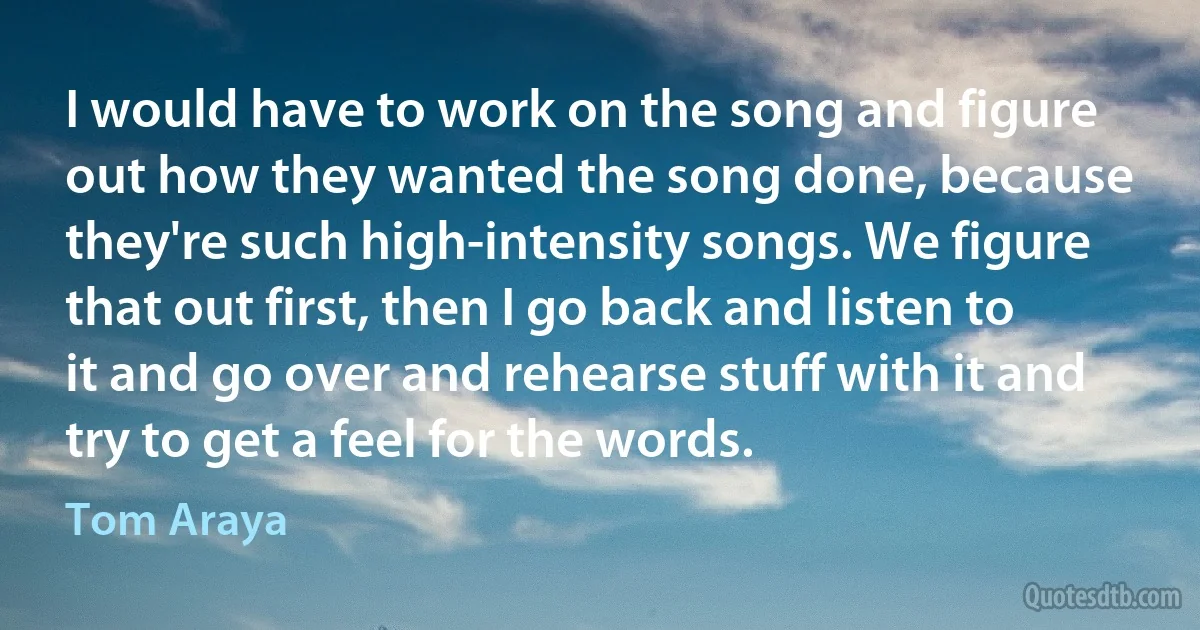 I would have to work on the song and figure out how they wanted the song done, because they're such high-intensity songs. We figure that out first, then I go back and listen to it and go over and rehearse stuff with it and try to get a feel for the words. (Tom Araya)