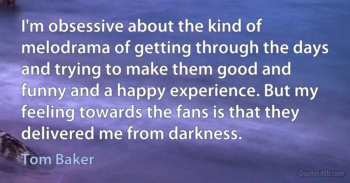 I'm obsessive about the kind of melodrama of getting through the days and trying to make them good and funny and a happy experience. But my feeling towards the fans is that they delivered me from darkness. (Tom Baker)