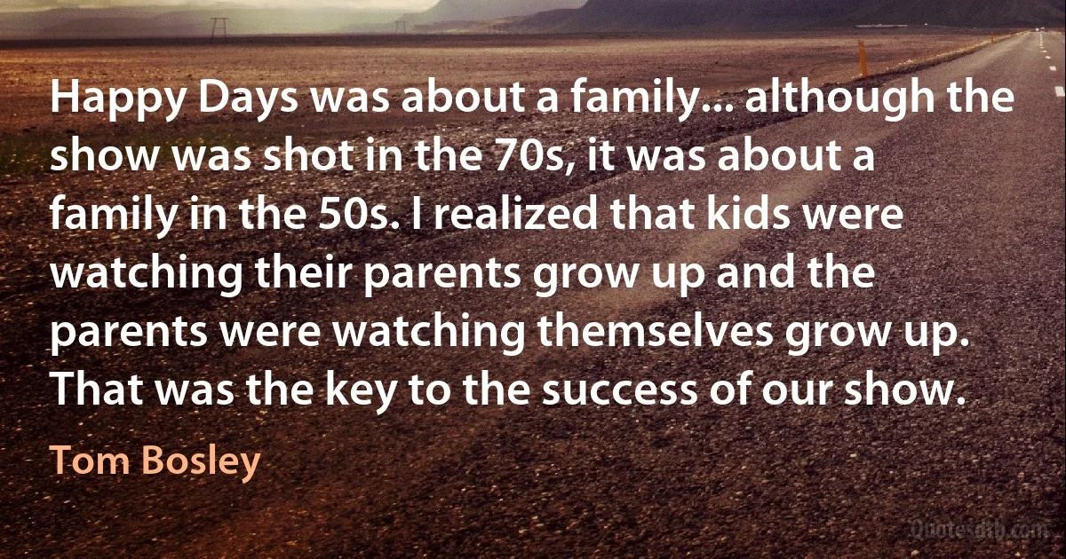 Happy Days was about a family... although the show was shot in the 70s, it was about a family in the 50s. I realized that kids were watching their parents grow up and the parents were watching themselves grow up. That was the key to the success of our show. (Tom Bosley)