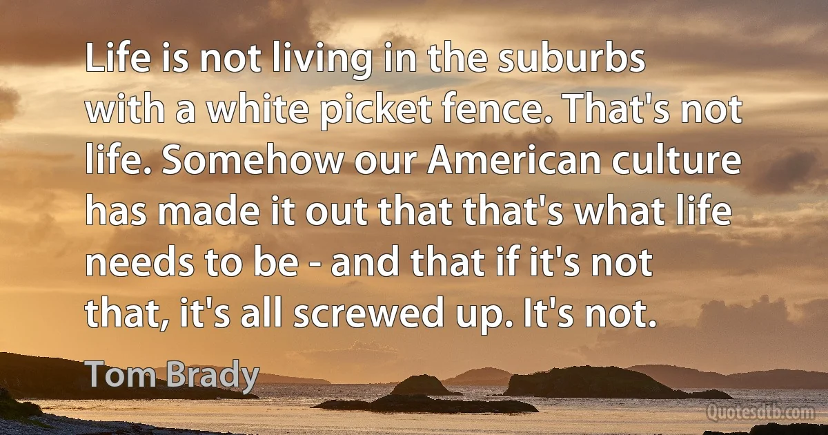 Life is not living in the suburbs with a white picket fence. That's not life. Somehow our American culture has made it out that that's what life needs to be - and that if it's not that, it's all screwed up. It's not. (Tom Brady)