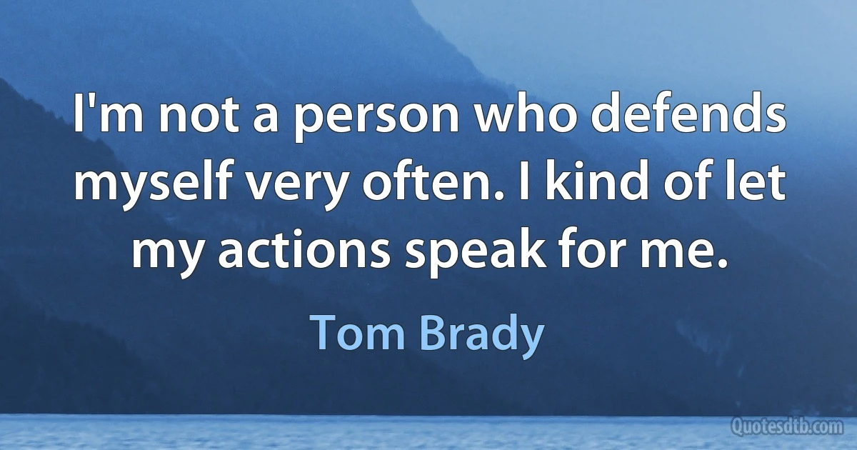 I'm not a person who defends myself very often. I kind of let my actions speak for me. (Tom Brady)