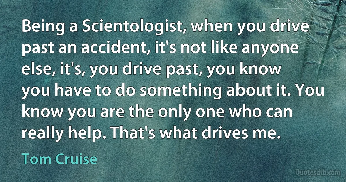 Being a Scientologist, when you drive past an accident, it's not like anyone else, it's, you drive past, you know you have to do something about it. You know you are the only one who can really help. That's what drives me. (Tom Cruise)