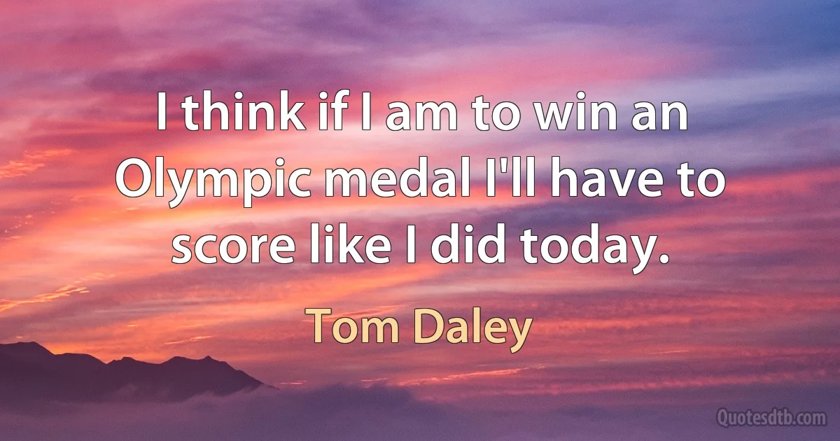 I think if I am to win an Olympic medal I'll have to score like I did today. (Tom Daley)