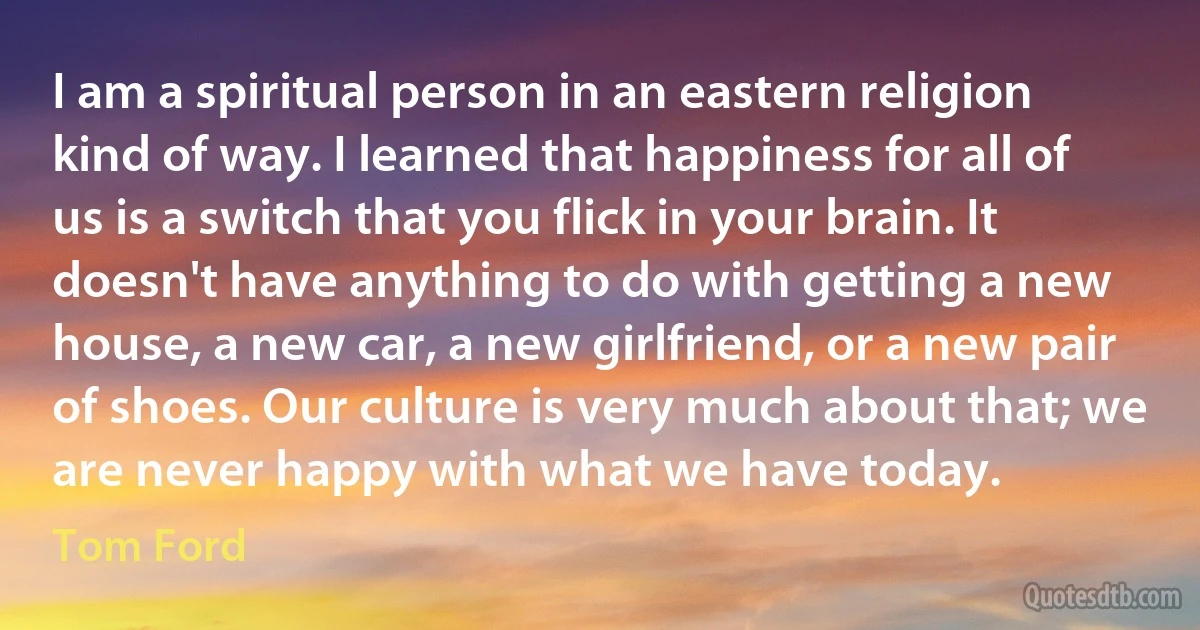 I am a spiritual person in an eastern religion kind of way. I learned that happiness for all of us is a switch that you flick in your brain. It doesn't have anything to do with getting a new house, a new car, a new girlfriend, or a new pair of shoes. Our culture is very much about that; we are never happy with what we have today. (Tom Ford)