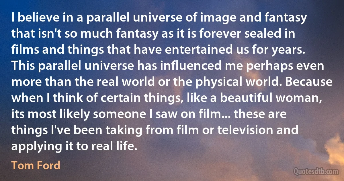 I believe in a parallel universe of image and fantasy that isn't so much fantasy as it is forever sealed in films and things that have entertained us for years. This parallel universe has influenced me perhaps even more than the real world or the physical world. Because when I think of certain things, like a beautiful woman, its most likely someone I saw on film... these are things I've been taking from film or television and applying it to real life. (Tom Ford)