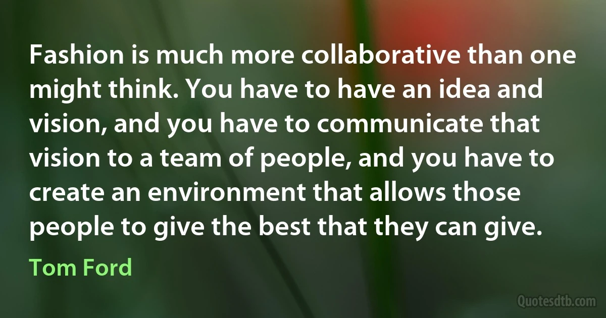 Fashion is much more collaborative than one might think. You have to have an idea and vision, and you have to communicate that vision to a team of people, and you have to create an environment that allows those people to give the best that they can give. (Tom Ford)