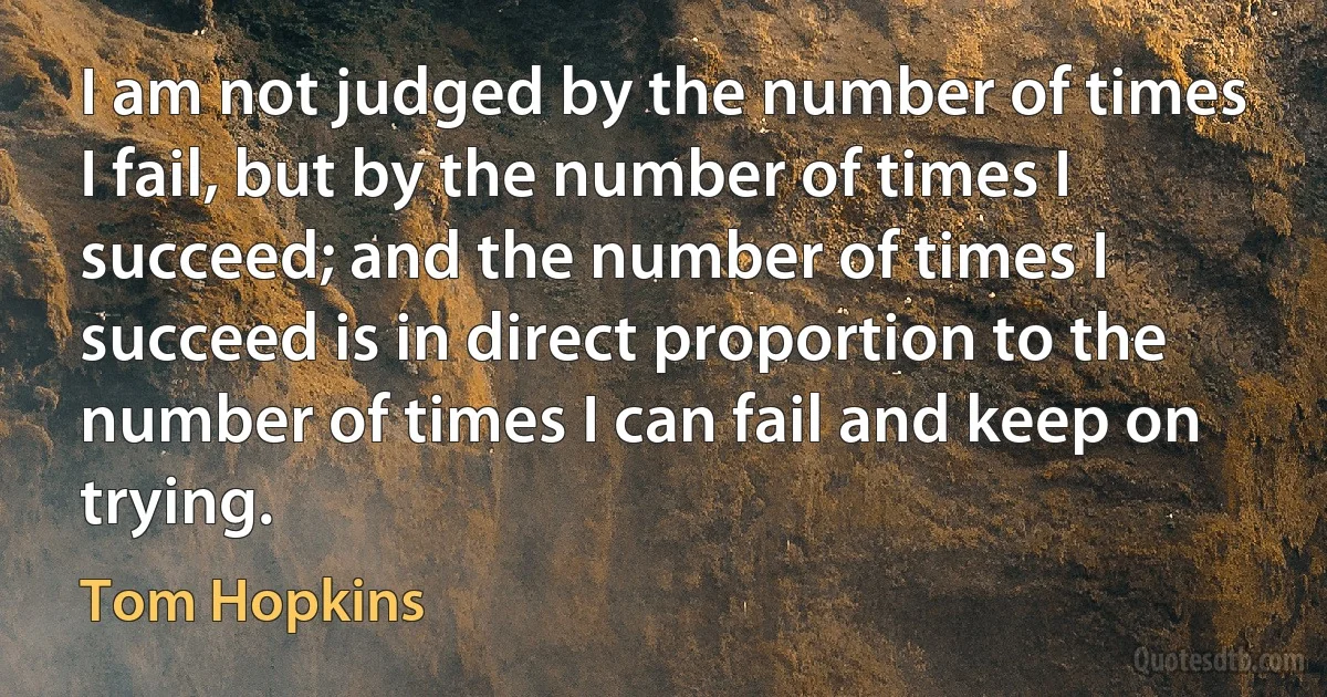 I am not judged by the number of times I fail, but by the number of times I succeed; and the number of times I succeed is in direct proportion to the number of times I can fail and keep on trying. (Tom Hopkins)