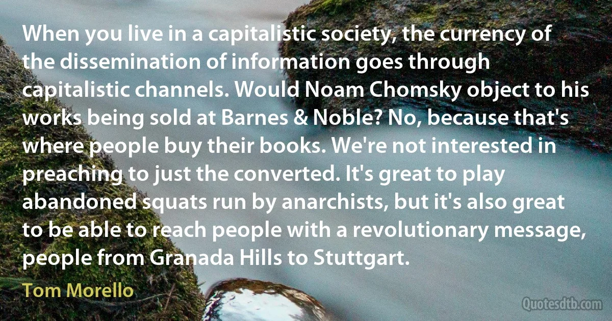 When you live in a capitalistic society, the currency of the dissemination of information goes through capitalistic channels. Would Noam Chomsky object to his works being sold at Barnes & Noble? No, because that's where people buy their books. We're not interested in preaching to just the converted. It's great to play abandoned squats run by anarchists, but it's also great to be able to reach people with a revolutionary message, people from Granada Hills to Stuttgart. (Tom Morello)