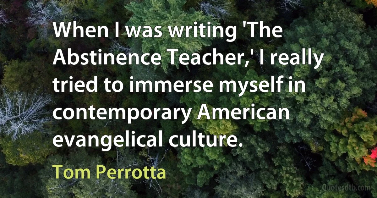 When I was writing 'The Abstinence Teacher,' I really tried to immerse myself in contemporary American evangelical culture. (Tom Perrotta)