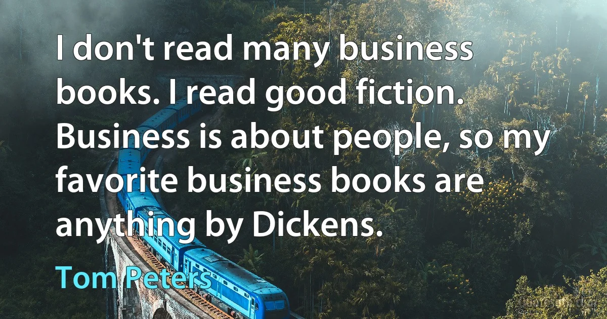 I don't read many business books. I read good fiction. Business is about people, so my favorite business books are anything by Dickens. (Tom Peters)