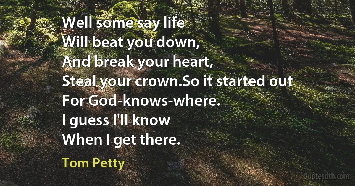 Well some say life
Will beat you down,
And break your heart,
Steal your crown.So it started out
For God-knows-where.
I guess I'll know
When I get there. (Tom Petty)