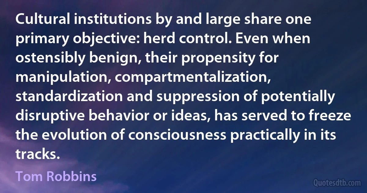 Cultural institutions by and large share one primary objective: herd control. Even when ostensibly benign, their propensity for manipulation, compartmentalization, standardization and suppression of potentially disruptive behavior or ideas, has served to freeze the evolution of consciousness practically in its tracks. (Tom Robbins)