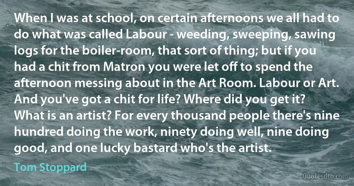 When I was at school, on certain afternoons we all had to do what was called Labour - weeding, sweeping, sawing logs for the boiler-room, that sort of thing; but if you had a chit from Matron you were let off to spend the afternoon messing about in the Art Room. Labour or Art. And you've got a chit for life? Where did you get it? What is an artist? For every thousand people there's nine hundred doing the work, ninety doing well, nine doing good, and one lucky bastard who's the artist. (Tom Stoppard)