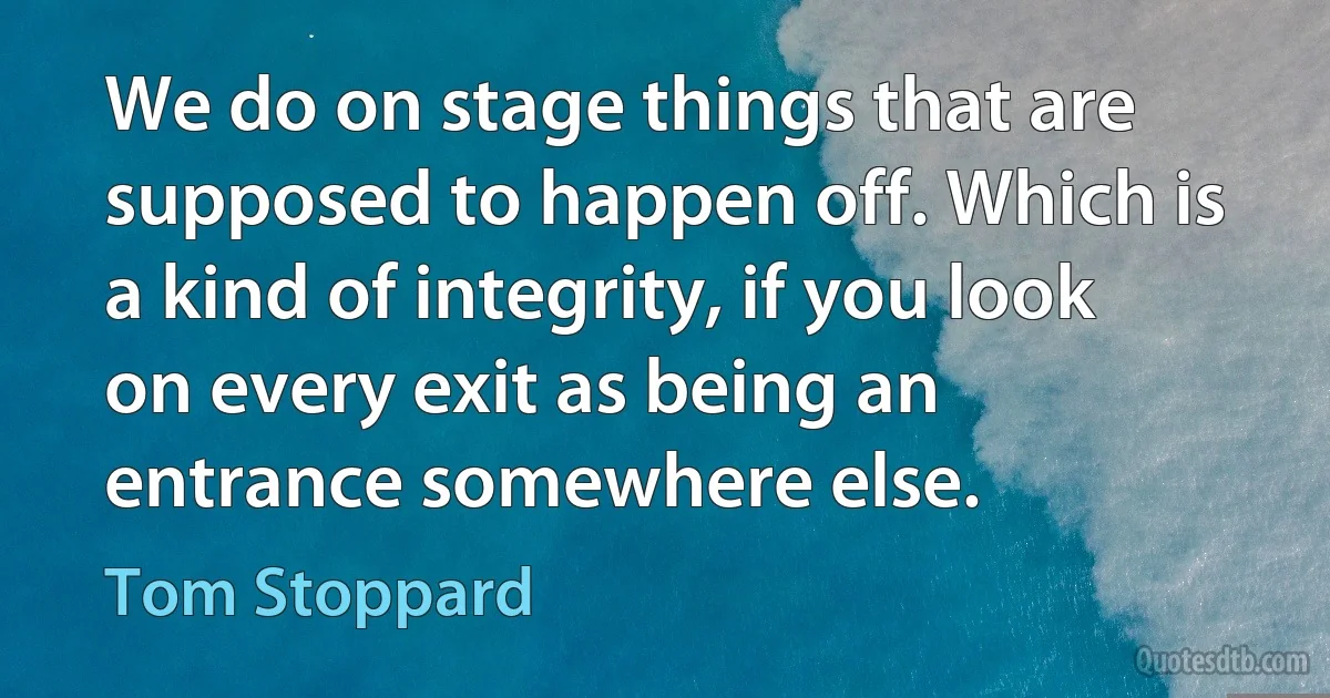 We do on stage things that are supposed to happen off. Which is a kind of integrity, if you look on every exit as being an entrance somewhere else. (Tom Stoppard)