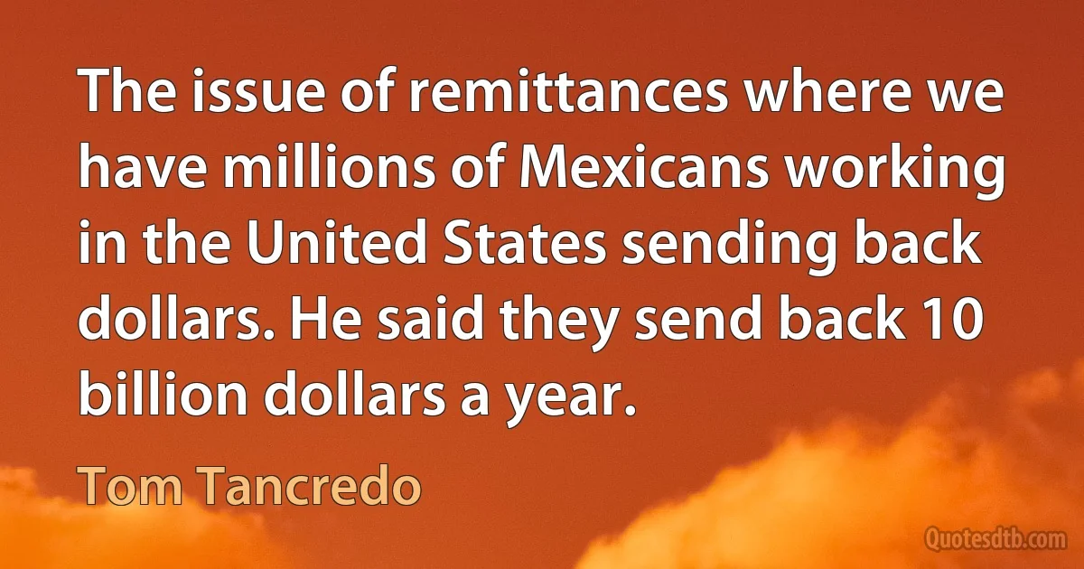 The issue of remittances where we have millions of Mexicans working in the United States sending back dollars. He said they send back 10 billion dollars a year. (Tom Tancredo)