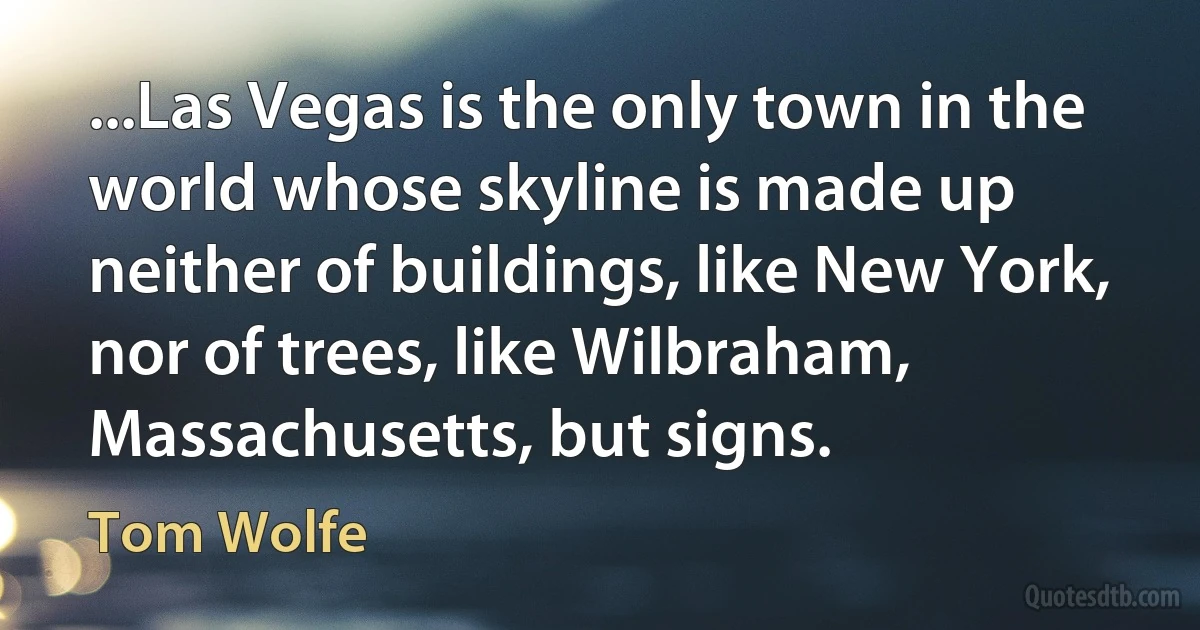 ...Las Vegas is the only town in the world whose skyline is made up neither of buildings, like New York, nor of trees, like Wilbraham, Massachusetts, but signs. (Tom Wolfe)